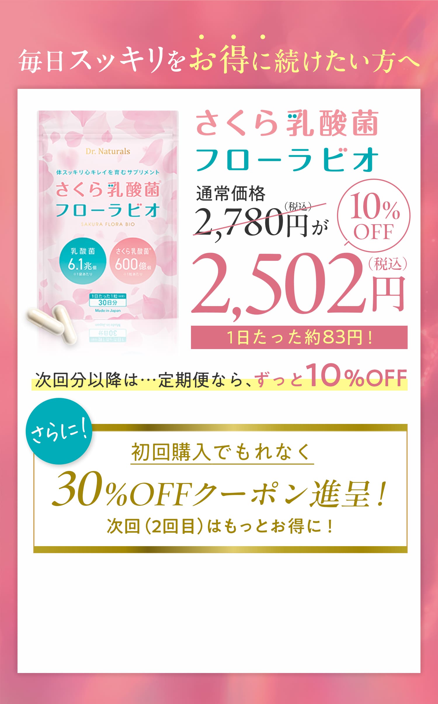 毎日スッキリお得に続けたい方へ。さくら乳酸菌フローラビオ。通常価格税込2,780円が10％オフで税込2,502円。次回分以降は、定期便ならずっと10%オフ。更に初回購入でもれなく30%オフクーポン進呈。次回（2回目）はもっとお得に。